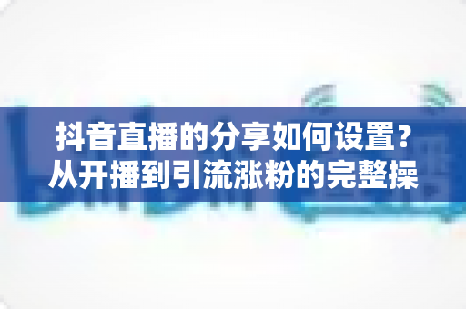 抖音直播的分享如何设置？从开播到引流涨粉的完整操作指南与实用技巧