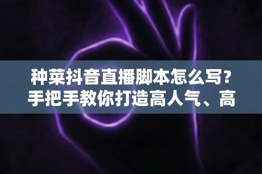 种菜抖音直播脚本怎么写?手把手教你打造高人气、高转化的田间直播间 种菜抖音直播脚本怎么写?手把手教你打造高人气、高转化的田间直播间