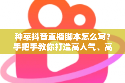 种菜抖音直播脚本怎么写？手把手教你打造高人气、高转化的田间直播间