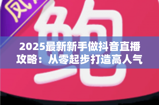 2025最新新手做抖音直播攻略:从零起步打造高人气直播间的完整实战指南 2025最新新手做抖音直播攻略:从零起步打造高人气直播间的完整实战指南