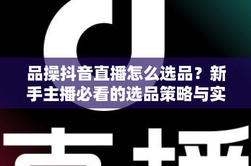 品操抖音直播怎么选品？新手主播必看的选品策略与实战指南