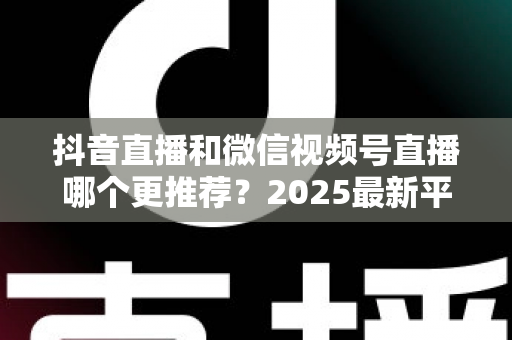 抖音直播和微信视频号直播哪个更推荐？2025最新平台深度对比与实战选择指南