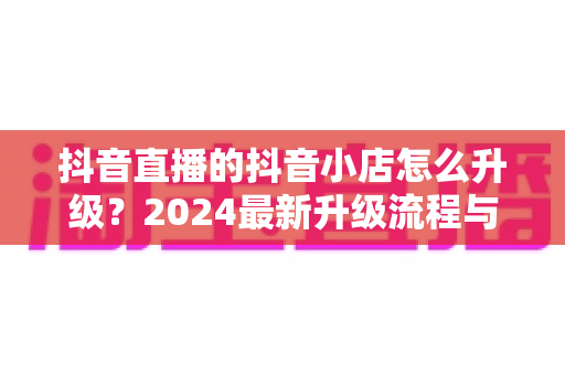 抖音直播的抖音小店怎么升级？2024最新升级流程与实操指南全解析