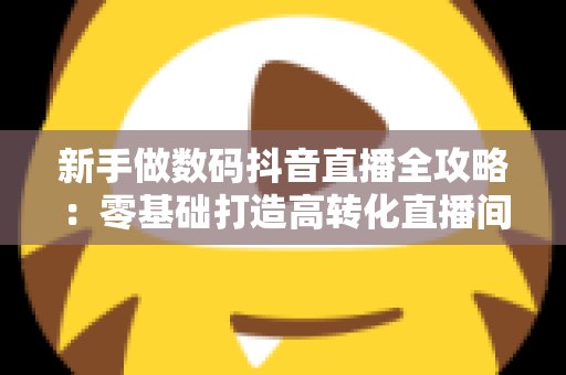 新手做数码抖音直播全攻略:零基础打造高转化直播间的实战指南 新手做数码抖音直播全攻略:零基础打造高转化直播间的实战指南