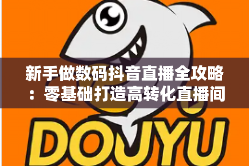 新手做数码抖音直播全攻略：零基础打造高转化直播间的实战指南