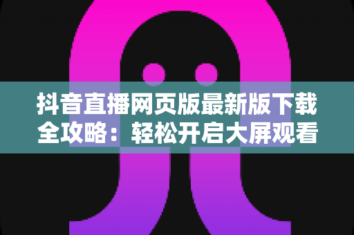 抖音直播网页版最新版下载全攻略:轻松开启大屏观看新体验 抖音直播网页版最新版下载全攻略:轻松开启大屏观看新体验
