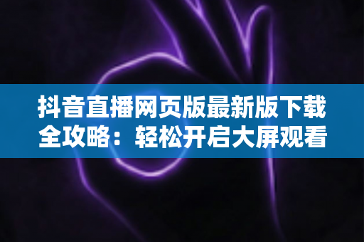 抖音直播网页版最新版下载全攻略：轻松开启大屏观看新体验