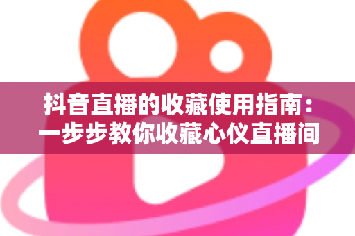 抖音直播的收藏使用指南：一步步教你收藏心仪直播间，精彩内容永不错过