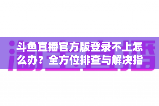 斗鱼直播官方版登录不上怎么办？全方位排查与解决指南，助你快速重返直播间