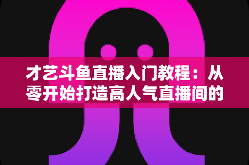 才艺斗鱼直播入门教程:从零开始打造高人气直播间的完整指南 才艺斗鱼直播入门教程:从零开始打造高人气直播间的完整指南