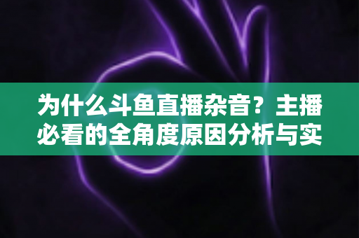 为什么斗鱼直播杂音？主播必看的全角度原因分析与实用解决指南