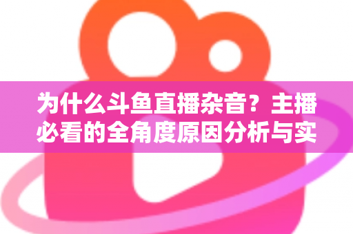 为什么斗鱼直播杂音？主播必看的全角度原因分析与实用解决指南