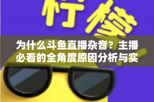 为什么斗鱼直播杂音？主播必看的全角度原因分析与实用解决指南