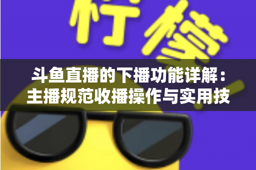 斗鱼直播的下播功能详解：主播规范收播操作与实用技巧全指南