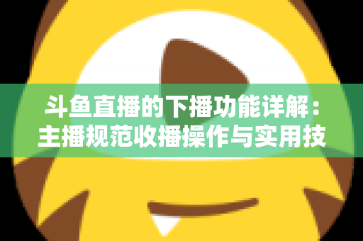 斗鱼直播的下播功能详解：主播规范收播操作与实用技巧全指南