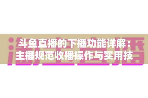 斗鱼直播的下播功能详解：主播规范收播操作与实用技巧全指南
