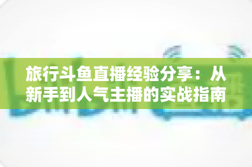 旅行斗鱼直播经验分享：从新手到人气主播的实战指南