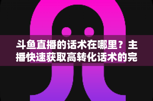 斗鱼直播的话术在哪里？主播快速获取高转化话术的完整指南
