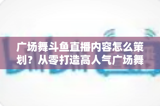 广场舞斗鱼直播内容怎么策划?从零打造高人气广场舞直播间的全流程实战指南 广场舞斗鱼直播内容怎么策划?从零打造高人气广场舞直播间的全流程实战指南