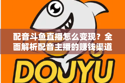 配音斗鱼直播怎么变现?全面解析配音主播的赚钱渠道与实战指南 配音斗鱼直播怎么变现?全面解析配音主播的赚钱渠道与实战指南