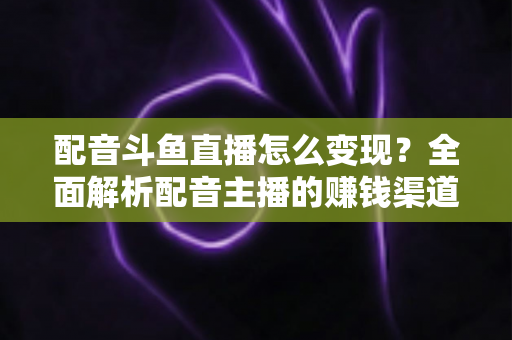 配音斗鱼直播怎么变现?全面解析配音主播的赚钱渠道与实战指南 配音斗鱼直播怎么变现?全面解析配音主播的赚钱渠道与实战指南