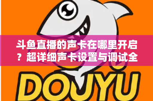斗鱼直播的声卡在哪里开启?超详细声卡设置与调试全攻略,助你轻松打造专业直播音效 斗鱼直播的声卡在哪里开启?超详细声卡设置与调试全攻略,助你轻松打造专业直播音效