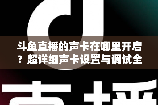 斗鱼直播的声卡在哪里开启?超详细声卡设置与调试全攻略,助你轻松打造专业直播音效 斗鱼直播的声卡在哪里开启?超详细声卡设置与调试全攻略,助你轻松打造专业直播音效