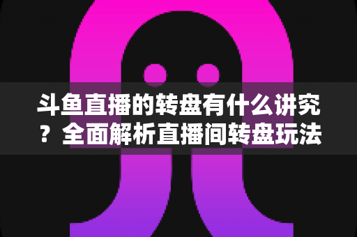 斗鱼直播的转盘有什么讲究？全面解析直播间转盘玩法、规则与注意事项