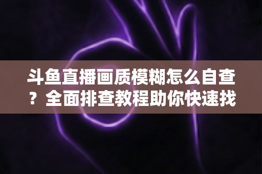 斗鱼直播画质模糊怎么自查？全面排查教程助你快速找回高清观看与直播体验