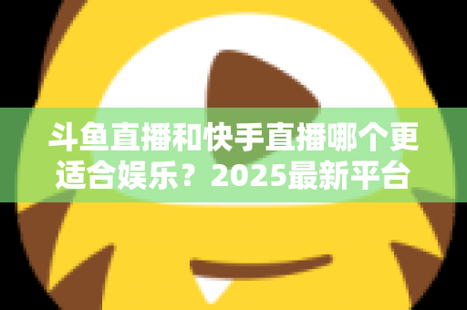 斗鱼直播和快手直播哪个更适合娱乐？2025最新平台娱乐体验深度对比全解析