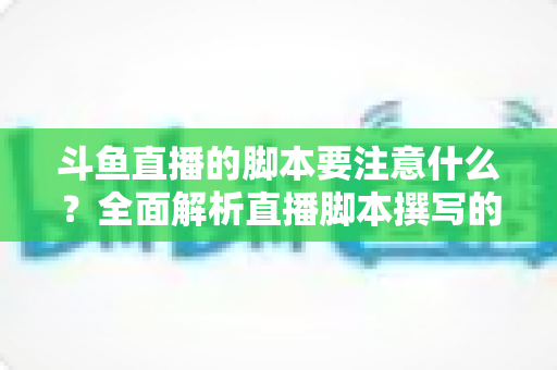 斗鱼直播的脚本要注意什么？全面解析直播脚本撰写的核心要点与实用技巧