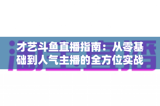 才艺斗鱼直播指南:从零基础到人气主播的全方位实战攻略 才艺斗鱼直播指南:从零基础到人气主播的全方位实战攻略