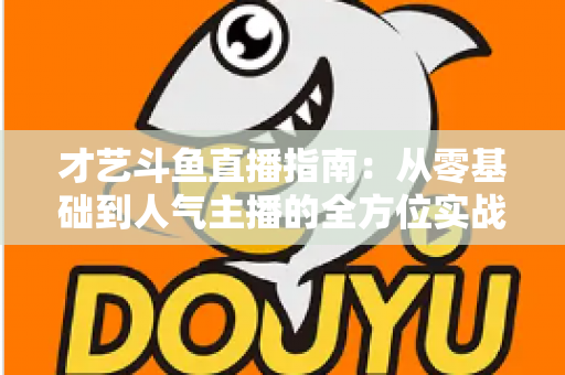 才艺斗鱼直播指南:从零基础到人气主播的全方位实战攻略 才艺斗鱼直播指南:从零基础到人气主播的全方位实战攻略