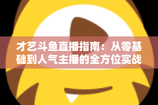 才艺斗鱼直播指南：从零基础到人气主播的全方位实战攻略