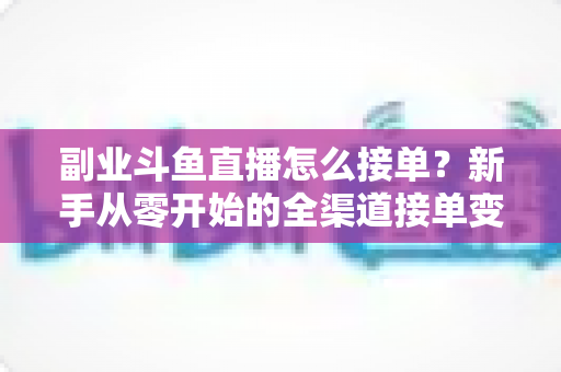 副业斗鱼直播怎么接单？新手从零开始的全渠道接单变现实战指南（附避坑技巧与FAQ）