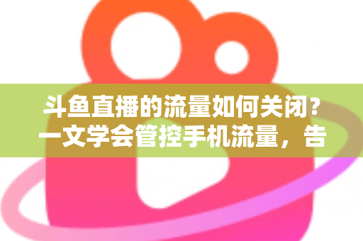 斗鱼直播的流量如何关闭？一文学会管控手机流量，告别流量超额焦虑