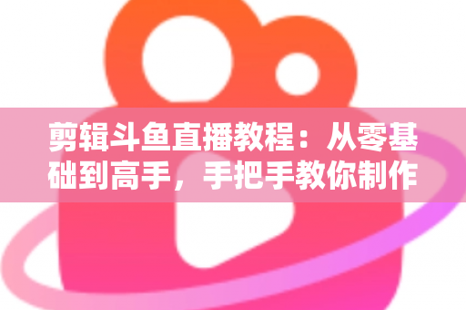 剪辑斗鱼直播教程：从零基础到高手，手把手教你制作爆款直播切片视频