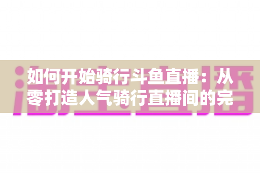 如何开始骑行斗鱼直播：从零打造人气骑行直播间的完整指南