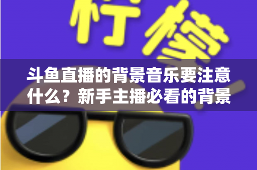 斗鱼直播的背景音乐要注意什么？新手主播必看的背景音乐选择与使用全攻略