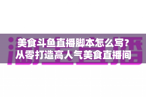 美食斗鱼直播脚本怎么写？从零打造高人气美食直播间的实战全攻略
