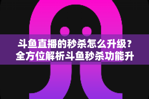斗鱼直播的秒杀怎么升级？全方位解析斗鱼秒杀功能升级方法与运营实战技巧