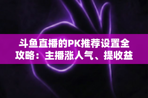 斗鱼直播的PK推荐设置全攻略：主播涨人气、提收益的必备实战指南