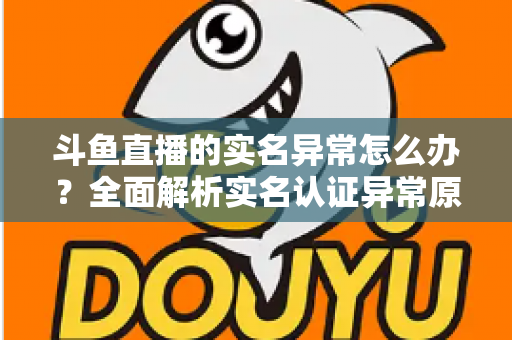斗鱼直播的实名异常怎么办?全面解析实名认证异常原因与高效解决方法指南 斗鱼直播的实名异常怎么办?全面解析实名认证异常原因与高效解决方法指南