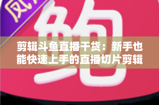 剪辑斗鱼直播干货：新手也能快速上手的直播切片剪辑完整实战指南