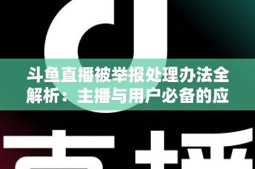 斗鱼直播被举报处理办法全解析：主播与用户必备的应对指南与避坑策略