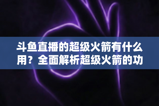 斗鱼直播的超级火箭有什么用？全面解析超级火箭的功能、价值与使用攻略