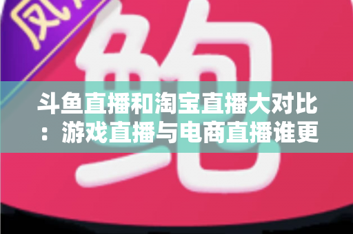 斗鱼直播和淘宝直播大对比：游戏直播与电商直播谁更胜一筹？深度解析助你选对平台