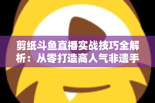 剪纸斗鱼直播实战技巧全解析：从零打造高人气非遗手工艺直播间的完整指南