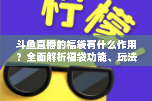 斗鱼直播的福袋有什么作用？全面解析福袋功能、玩法与互动价值全攻略
