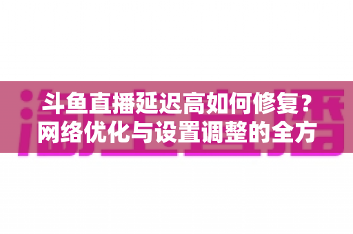 斗鱼直播延迟高如何修复？网络优化与设置调整的全方位解决方案指南